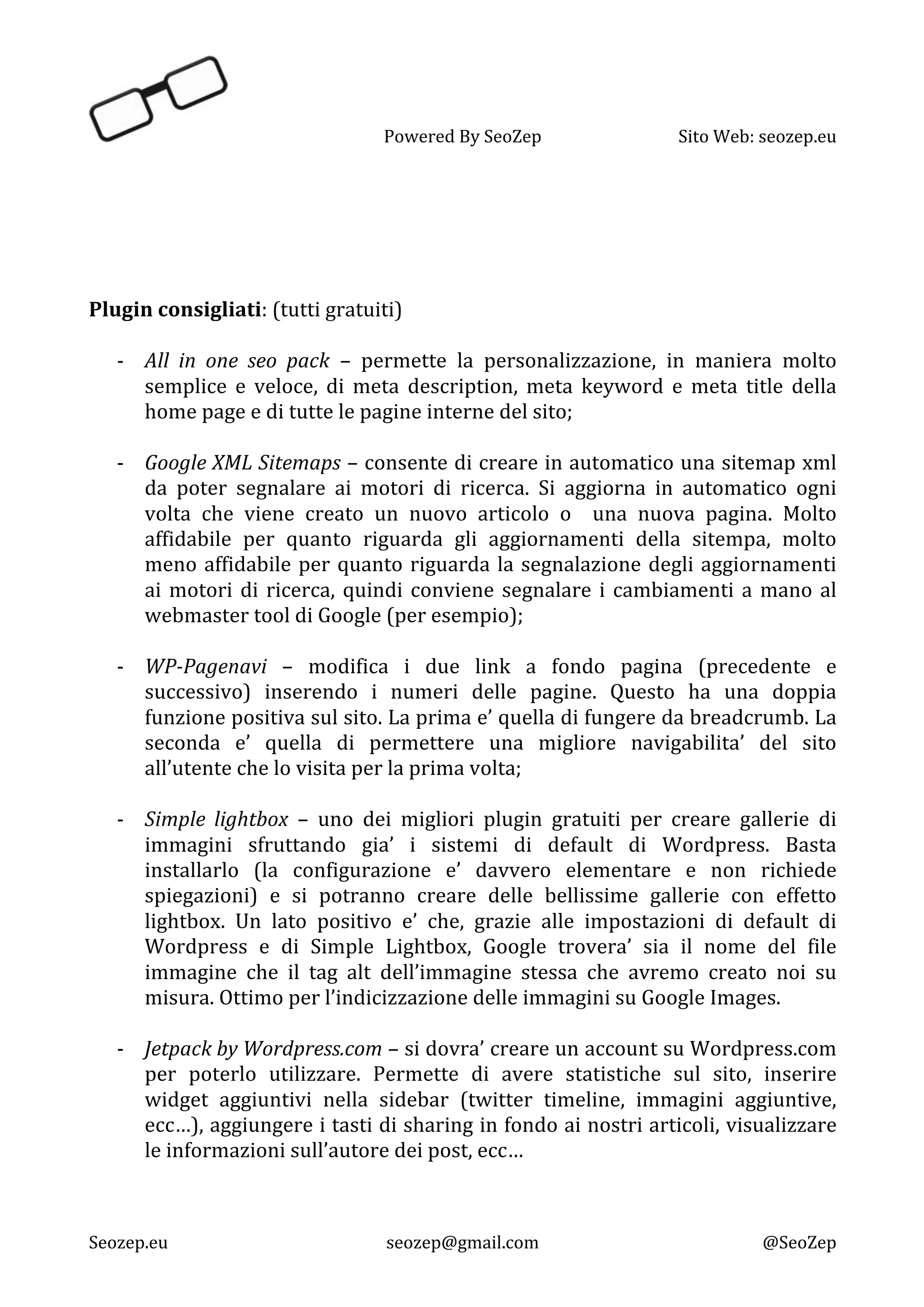   Powered	
  By	
  SeoZep	
   Sito	
  Web:	
  seozep.eu	
  
	
  
Seozep.eu	
   seozep@gmail.com	
   @SeoZep	
  
	
  
	
  
	
  
	
  
	
  
Plugin	
  consigliati:	
  (tutti	
  gratuiti)	
  
	
  
-­‐ All	
   in	
   one	
   seo	
   pack	
   –	
   permette	
   la	
   personalizzazione,	
   in	
   maniera	
   molto	
  
semplice	
   e	
   veloce,	
   di	
   meta	
   description,	
   meta	
   keyword	
   e	
   meta	
   title	
   della	
  
home	
  page	
  e	
  di	
  tutte	
  le	
  pagine	
  interne	
  del	
  sito;	
  
	
  
-­‐ Google	
  XML	
  Sitemaps	
  –	
  consente	
  di	
  creare	
  in	
  automatico	
  una	
  sitemap	
  xml	
  
da	
   poter	
   segnalare	
   ai	
   motori	
   di	
   ricerca.	
   Si	
   aggiorna	
   in	
   automatico	
   ogni	
  
volta	
   che	
   viene	
   creato	
   un	
   nuovo	
   articolo	
   o	
   	
   una	
   nuova	
   pagina.	
   Molto	
  
affidabile	
   per	
   quanto	
   riguarda	
   gli	
   aggiornamenti	
   della	
   sitempa,	
   molto	
  
meno	
  affidabile	
  per	
  quanto	
  riguarda	
  la	
  segnalazione	
  degli	
  aggiornamenti	
  
ai	
  motori	
  di	
  ricerca,	
  quindi	
  conviene	
  segnalare	
  i	
  cambiamenti	
  a	
  mano	
  al	
  
webmaster	
  tool	
  di	
  Google	
  (per	
  esempio);	
  	
  
	
  
-­‐ WP-­‐Pagenavi	
   –	
   modifica	
   i	
   due	
   link	
   a	
   fondo	
   pagina	
   (precedente	
   e	
  
successivo)	
   inserendo	
   i	
   numeri	
   delle	
   pagine.	
   Questo	
   ha	
   una	
   doppia	
  
funzione	
  positiva	
  sul	
  sito.	
  La	
  prima	
  e’	
  quella	
  di	
  fungere	
  da	
  breadcrumb.	
  La	
  
seconda	
   e’	
   quella	
   di	
   permettere	
   una	
   migliore	
   navigabilita’	
   del	
   sito	
  
all’utente	
  che	
  lo	
  visita	
  per	
  la	
  prima	
  volta;	
  
	
  
-­‐ Simple	
   lightbox	
   –	
   uno	
   dei	
   migliori	
   plugin	
   gratuiti	
   per	
   creare	
   gallerie	
   di	
  
immagini	
   sfruttando	
   gia’	
   i	
   sistemi	
   di	
   default	
   di	
   Wordpress.	
   Basta	
  
installarlo	
   (la	
   configurazione	
   e’	
   davvero	
   elementare	
   e	
   non	
   richiede	
  
spiegazioni)	
   e	
   si	
   potranno	
   creare	
   delle	
   bellissime	
   gallerie	
   con	
   effetto	
  
lightbox.	
   Un	
   lato	
   positivo	
   e’	
   che,	
   grazie	
   alle	
   impostazioni	
   di	
   default	
   di	
  
Wordpress	
   e	
   di	
   Simple	
   Lightbox,	
   Google	
   trovera’	
   sia	
   il	
   nome	
   del	
   file	
  
immagine	
   che	
   il	
   tag	
   alt	
   dell’immagine	
   stessa	
   che	
   avremo	
   creato	
   noi	
   su	
  
misura.	
  Ottimo	
  per	
  l’indicizzazione	
  delle	
  immagini	
  su	
  Google	
  Images.	
  
	
  	
  
-­‐ Jetpack	
  by	
  Wordpress.com	
  –	
  si	
  dovra’	
  creare	
  un	
  account	
  su	
  Wordpress.com	
  
per	
   poterlo	
   utilizzare.	
   Permette	
   di	
   avere	
   statistiche	
   sul	
   sito,	
   inserire	
  
widget	
   aggiuntivi	
   nella	
   sidebar	
   (twitter	
   timeline,	
   immagini	
   aggiuntive,	
  
ecc…),	
  aggiungere	
  i	
  tasti	
  di	
  sharing	
  in	
  fondo	
  ai	
  nostri	
  articoli,	
  visualizzare	
  
le	
  informazioni	
  sull’autore	
  dei	
  post,	
  ecc…	
  
	
  
 