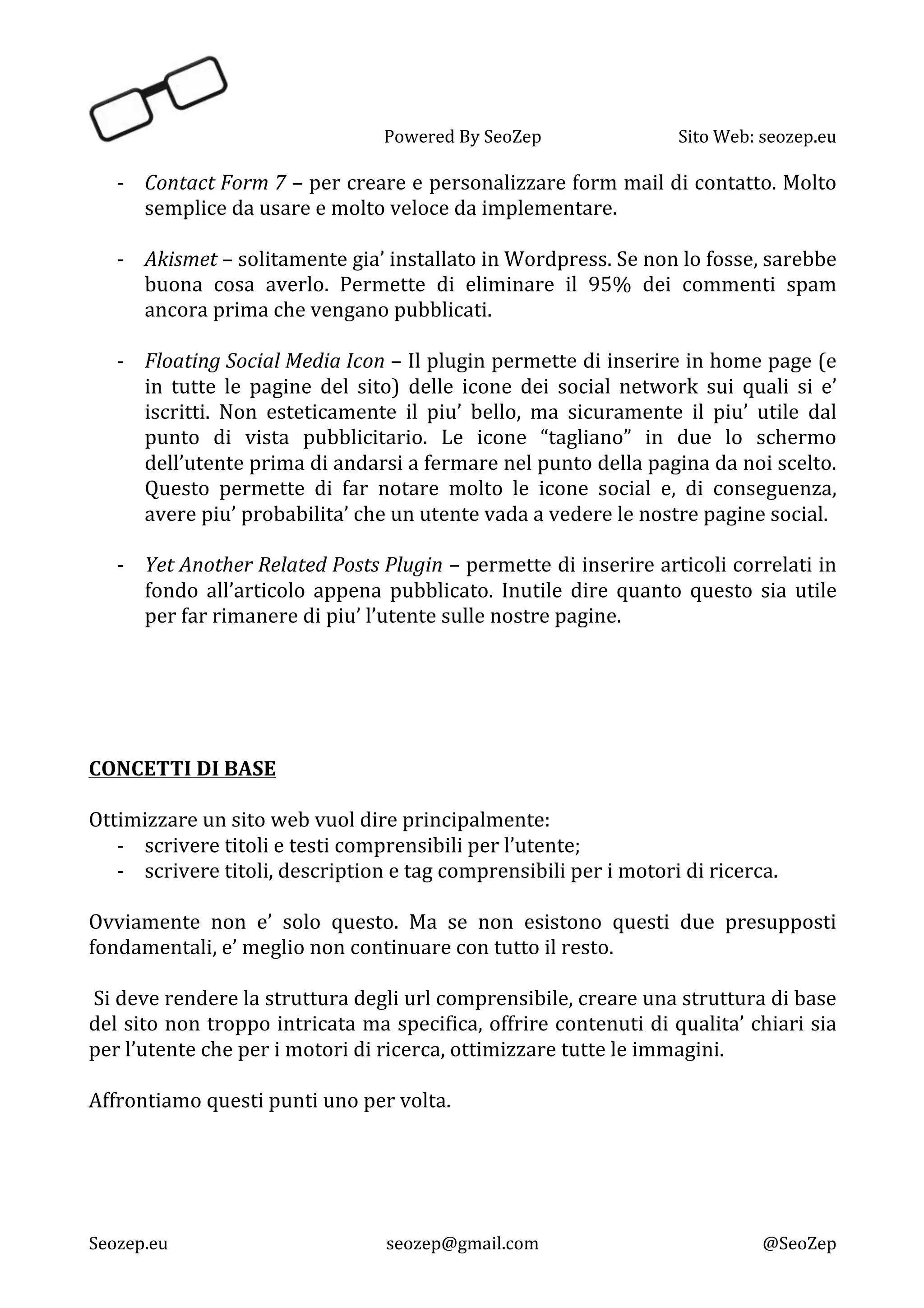   Powered	
  By	
  SeoZep	
   Sito	
  Web:	
  seozep.eu	
  
	
  
Seozep.eu	
   seozep@gmail.com	
   @SeoZep	
  
-­‐ Contact	
  Form	
  7	
  –	
  per	
  creare	
  e	
  personalizzare	
  form	
  mail	
  di	
  contatto.	
  Molto	
  
semplice	
  da	
  usare	
  e	
  molto	
  veloce	
  da	
  implementare.	
  
	
  
-­‐ Akismet	
  –	
  solitamente	
  gia’	
  installato	
  in	
  Wordpress.	
  Se	
  non	
  lo	
  fosse,	
  sarebbe	
  
buona	
   cosa	
   averlo.	
   Permette	
   di	
   eliminare	
   il	
   95%	
   dei	
   commenti	
   spam	
  
ancora	
  prima	
  che	
  vengano	
  pubblicati.	
  
	
  
-­‐ Floating	
  Social	
  Media	
  Icon	
  –	
  Il	
  plugin	
  permette	
  di	
  inserire	
  in	
  home	
  page	
  (e	
  
in	
   tutte	
   le	
   pagine	
   del	
   sito)	
   delle	
   icone	
   dei	
   social	
   network	
   sui	
   quali	
   si	
   e’	
  
iscritti.	
   Non	
   esteticamente	
   il	
   piu’	
   bello,	
   ma	
   sicuramente	
   il	
   piu’	
   utile	
   dal	
  
punto	
   di	
   vista	
   pubblicitario.	
   Le	
   icone	
   “tagliano”	
   in	
   due	
   lo	
   schermo	
  
dell’utente	
  prima	
  di	
  andarsi	
  a	
  fermare	
  nel	
  punto	
  della	
  pagina	
  da	
  noi	
  scelto.	
  
Questo	
   permette	
   di	
   far	
   notare	
   molto	
   le	
   icone	
   social	
   e,	
   di	
   conseguenza,	
  
avere	
  piu’	
  probabilita’	
  che	
  un	
  utente	
  vada	
  a	
  vedere	
  le	
  nostre	
  pagine	
  social.	
  
	
  
-­‐ Yet	
  Another	
  Related	
  Posts	
  Plugin	
  –	
  permette	
  di	
  inserire	
  articoli	
  correlati	
  in	
  
fondo	
   all’articolo	
   appena	
   pubblicato.	
   Inutile	
   dire	
   quanto	
   questo	
   sia	
   utile	
  
per	
  far	
  rimanere	
  di	
  piu’	
  l’utente	
  sulle	
  nostre	
  pagine.	
  
	
  
	
  
	
  
	
  
	
  
CONCETTI	
  DI	
  BASE	
  
	
  
Ottimizzare	
  un	
  sito	
  web	
  vuol	
  dire	
  principalmente:	
  
-­‐ scrivere	
  titoli	
  e	
  testi	
  comprensibili	
  per	
  l’utente;	
  
-­‐ scrivere	
  titoli,	
  description	
  e	
  tag	
  comprensibili	
  per	
  i	
  motori	
  di	
  ricerca.	
  
	
  
Ovviamente	
   non	
   e’	
   solo	
   questo.	
   Ma	
   se	
   non	
   esistono	
   questi	
   due	
   presupposti	
  
fondamentali,	
  e’	
  meglio	
  non	
  continuare	
  con	
  tutto	
  il	
  resto.	
  
	
  
	
  Si	
  deve	
  rendere	
  la	
  struttura	
  degli	
  url	
  comprensibile,	
  creare	
  una	
  struttura	
  di	
  base	
  
del	
  sito	
  non	
  troppo	
  intricata	
  ma	
  specifica,	
  offrire	
  contenuti	
  di	
  qualita’	
  chiari	
  sia	
  
per	
  l’utente	
  che	
  per	
  i	
  motori	
  di	
  ricerca,	
  ottimizzare	
  tutte	
  le	
  immagini.	
  
	
  
Affrontiamo	
  questi	
  punti	
  uno	
  per	
  volta.	
  
	
  
	
  
	
  
	
  
 
