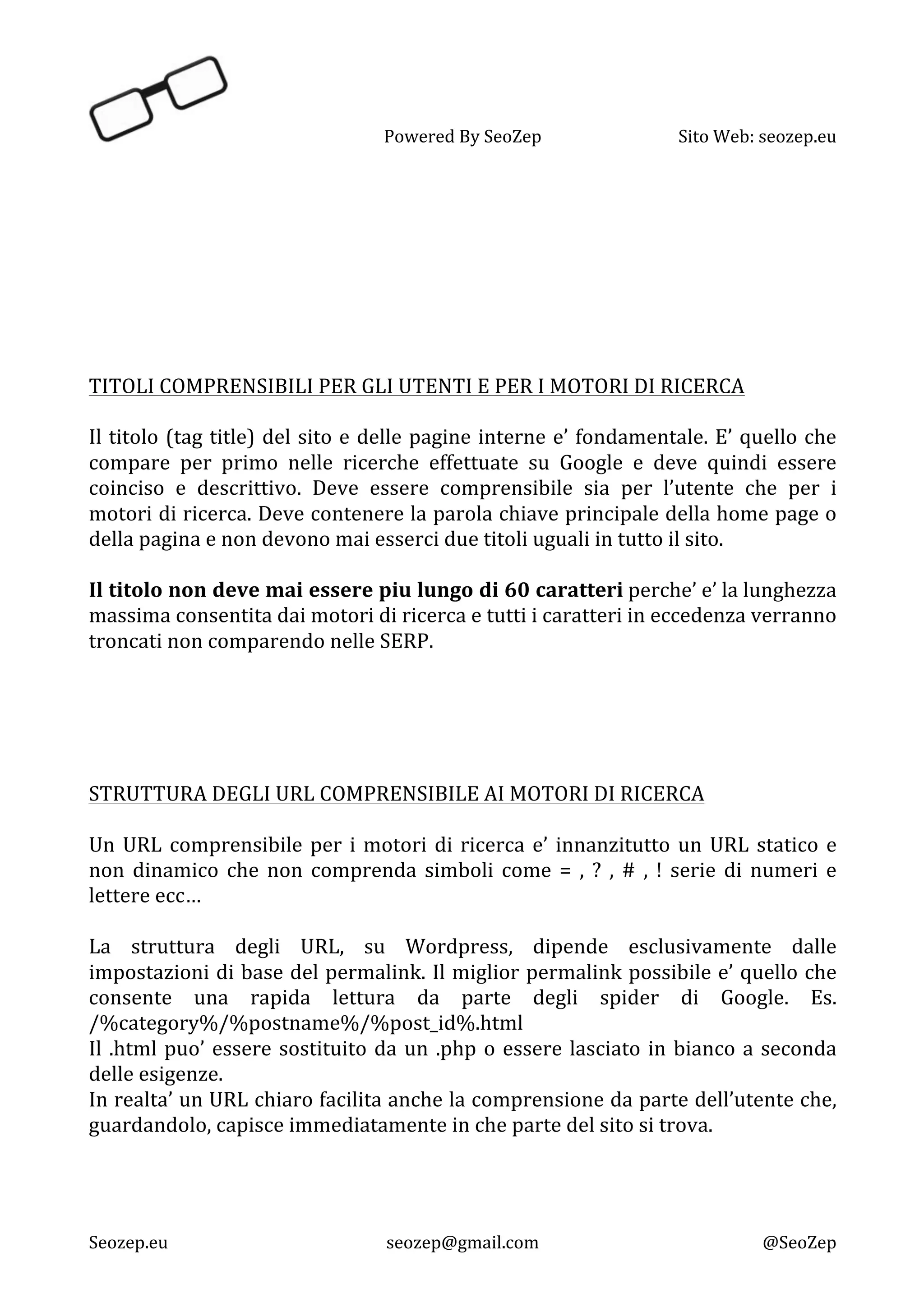   Powered	
  By	
  SeoZep	
   Sito	
  Web:	
  seozep.eu	
  
	
  
Seozep.eu	
   seozep@gmail.com	
   @SeoZep	
  
	
  
	
  
	
  
	
  
	
  
	
  
	
  
	
  
TITOLI	
  COMPRENSIBILI	
  PER	
  GLI	
  UTENTI	
  E	
  PER	
  I	
  MOTORI	
  DI	
  RICERCA	
  
	
  
Il	
  titolo	
  (tag	
  title)	
  del	
  sito	
  e	
  delle	
  pagine	
  interne	
  e’	
  fondamentale.	
  E’	
  quello	
  che	
  
compare	
   per	
   primo	
   nelle	
   ricerche	
   effettuate	
   su	
   Google	
   e	
   deve	
   quindi	
   essere	
  
coinciso	
   e	
   descrittivo.	
   Deve	
   essere	
   comprensibile	
   sia	
   per	
   l’utente	
   che	
   per	
   i	
  
motori	
  di	
  ricerca.	
  Deve	
  contenere	
  la	
  parola	
  chiave	
  principale	
  della	
  home	
  page	
  o	
  
della	
  pagina	
  e	
  non	
  devono	
  mai	
  esserci	
  due	
  titoli	
  uguali	
  in	
  tutto	
  il	
  sito.	
  	
  
	
  
Il	
  titolo	
  non	
  deve	
  mai	
  essere	
  piu	
  lungo	
  di	
  60	
  caratteri	
  perche’	
  e’	
  la	
  lunghezza	
  
massima	
  consentita	
  dai	
  motori	
  di	
  ricerca	
  e	
  tutti	
  i	
  caratteri	
  in	
  eccedenza	
  verranno	
  
troncati	
  non	
  comparendo	
  nelle	
  SERP.	
  
	
  
	
  
	
  
	
  
	
  
STRUTTURA	
  DEGLI	
  URL	
  COMPRENSIBILE	
  AI	
  MOTORI	
  DI	
  RICERCA	
  
	
  
Un	
  URL	
  comprensibile	
  per	
  i	
  motori	
  di	
  ricerca	
  e’	
  innanzitutto	
  un	
  URL	
  statico	
  e	
  
non	
   dinamico	
   che	
   non	
   comprenda	
   simboli	
   come	
   =	
   ,	
   ?	
   ,	
   #	
   ,	
   !	
   serie	
   di	
   numeri	
   e	
  
lettere	
  ecc…	
  
	
  
La	
   struttura	
   degli	
   URL,	
   su	
   Wordpress,	
   dipende	
   esclusivamente	
   dalle	
  
impostazioni	
  di	
  base	
  del	
  permalink.	
  Il	
  miglior	
  permalink	
  possibile	
  e’	
  quello	
  che	
  
consente	
   una	
   rapida	
   lettura	
   da	
   parte	
   degli	
   spider	
   di	
   Google.	
   Es.	
  
/%category%/%postname%/%post_id%.html	
  
Il	
  .html	
  puo’	
  essere	
  sostituito	
  da	
  un	
  .php	
  o	
  essere	
  lasciato	
  in	
  bianco	
  a	
  seconda	
  
delle	
  esigenze.	
  
In	
  realta’	
  un	
  URL	
  chiaro	
  facilita	
  anche	
  la	
  comprensione	
  da	
  parte	
  dell’utente	
  che,	
  
guardandolo,	
  capisce	
  immediatamente	
  in	
  che	
  parte	
  del	
  sito	
  si	
  trova.	
  
	
  
	
  
	
  
 