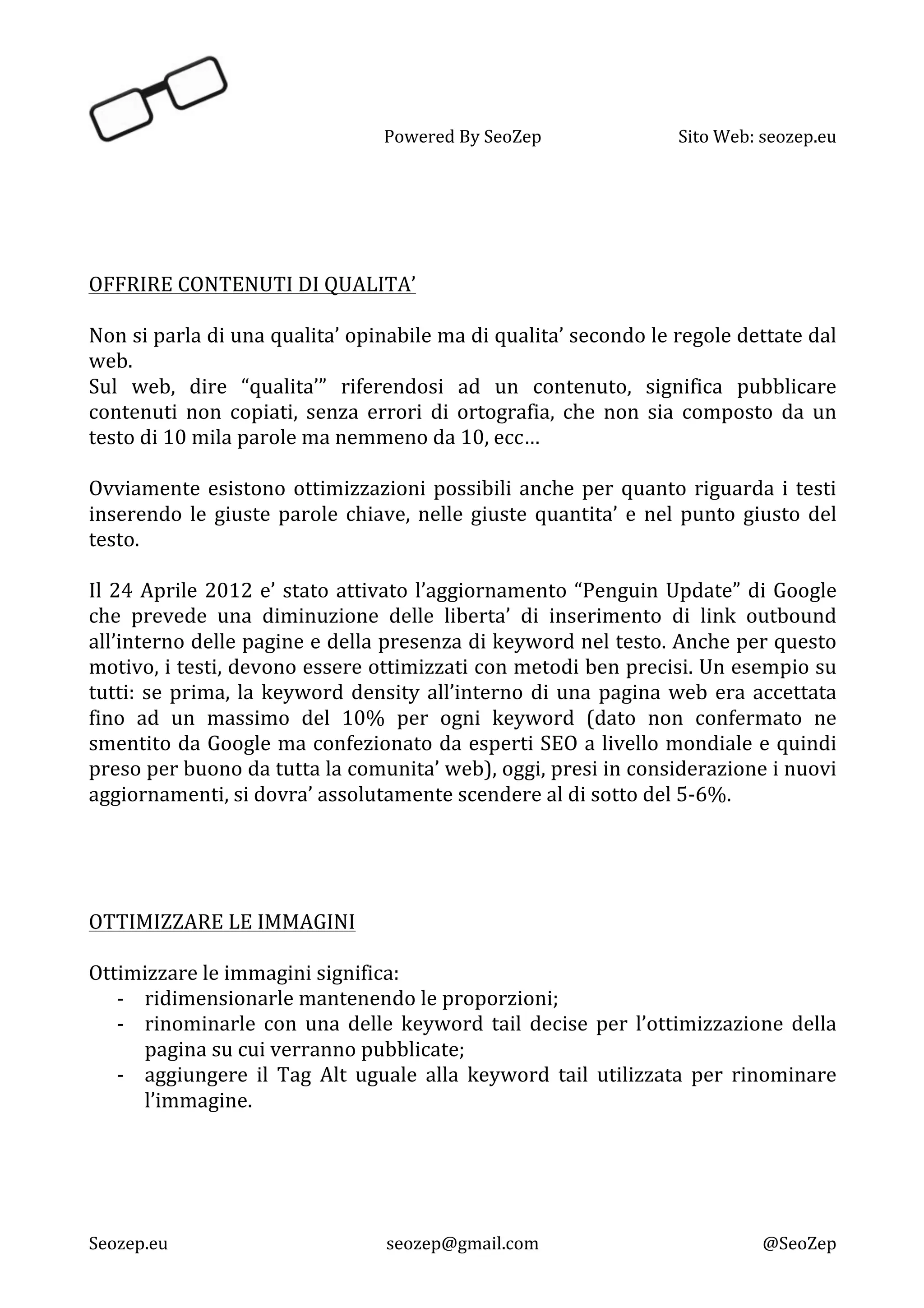   Powered	
  By	
  SeoZep	
   Sito	
  Web:	
  seozep.eu	
  
	
  
Seozep.eu	
   seozep@gmail.com	
   @SeoZep	
  
	
  
	
  
	
  
	
  
OFFRIRE	
  CONTENUTI	
  DI	
  QUALITA’	
  
	
  
Non	
  si	
  parla	
  di	
  una	
  qualita’	
  opinabile	
  ma	
  di	
  qualita’	
  secondo	
  le	
  regole	
  dettate	
  dal	
  
web.	
  	
  
Sul	
   web,	
   dire	
   “qualita’”	
   riferendosi	
   ad	
   un	
   contenuto,	
   significa	
   pubblicare	
  
contenuti	
   non	
   copiati,	
   senza	
   errori	
   di	
   ortografia,	
   che	
   non	
   sia	
   composto	
   da	
   un	
  
testo	
  di	
  10	
  mila	
  parole	
  ma	
  nemmeno	
  da	
  10,	
  ecc…	
  
	
  
Ovviamente	
  esistono	
  ottimizzazioni	
  possibili	
  anche	
  per	
  quanto	
  riguarda	
  i	
  testi	
  
inserendo	
  le	
  giuste	
  parole	
  chiave,	
  nelle	
  giuste	
  quantita’	
  e	
  nel	
  punto	
  giusto	
  del	
  
testo.	
  
	
  
Il	
  24	
  Aprile	
  2012	
  e’	
  stato	
  attivato	
  l’aggiornamento	
  “Penguin	
  Update”	
  di	
  Google	
  
che	
   prevede	
   una	
   diminuzione	
   delle	
   liberta’	
   di	
   inserimento	
   di	
   link	
   outbound	
  
all’interno	
  delle	
  pagine	
  e	
  della	
  presenza	
  di	
  keyword	
  nel	
  testo.	
  Anche	
  per	
  questo	
  
motivo,	
  i	
  testi,	
  devono	
  essere	
  ottimizzati	
  con	
  metodi	
  ben	
  precisi.	
  Un	
  esempio	
  su	
  
tutti:	
  se	
  prima,	
  la	
  keyword	
  density	
  all’interno	
  di	
  una	
  pagina	
  web	
  era	
  accettata	
  
fino	
   ad	
   un	
   massimo	
   del	
   10%	
   per	
   ogni	
   keyword	
   (dato	
   non	
   confermato	
   ne	
  
smentito	
  da	
  Google	
  ma	
  confezionato	
  da	
  esperti	
  SEO	
  a	
  livello	
  mondiale	
  e	
  quindi	
  
preso	
  per	
  buono	
  da	
  tutta	
  la	
  comunita’	
  web),	
  oggi,	
  presi	
  in	
  considerazione	
  i	
  nuovi	
  
aggiornamenti,	
  si	
  dovra’	
  assolutamente	
  scendere	
  al	
  di	
  sotto	
  del	
  5-­‐6%.	
  
	
  
	
  
	
  
	
  
OTTIMIZZARE	
  LE	
  IMMAGINI	
  
	
  
Ottimizzare	
  le	
  immagini	
  significa:	
  
-­‐ ridimensionarle	
  mantenendo	
  le	
  proporzioni;	
  
-­‐ rinominarle	
   con	
   una	
   delle	
   keyword	
   tail	
   decise	
   per	
   l’ottimizzazione	
   della	
  
pagina	
  su	
  cui	
  verranno	
  pubblicate;	
  
-­‐ aggiungere	
   il	
   Tag	
   Alt	
   uguale	
   alla	
   keyword	
   tail	
   utilizzata	
   per	
   rinominare	
  
l’immagine.	
  
	
  
	
  
	
  
	
  
 