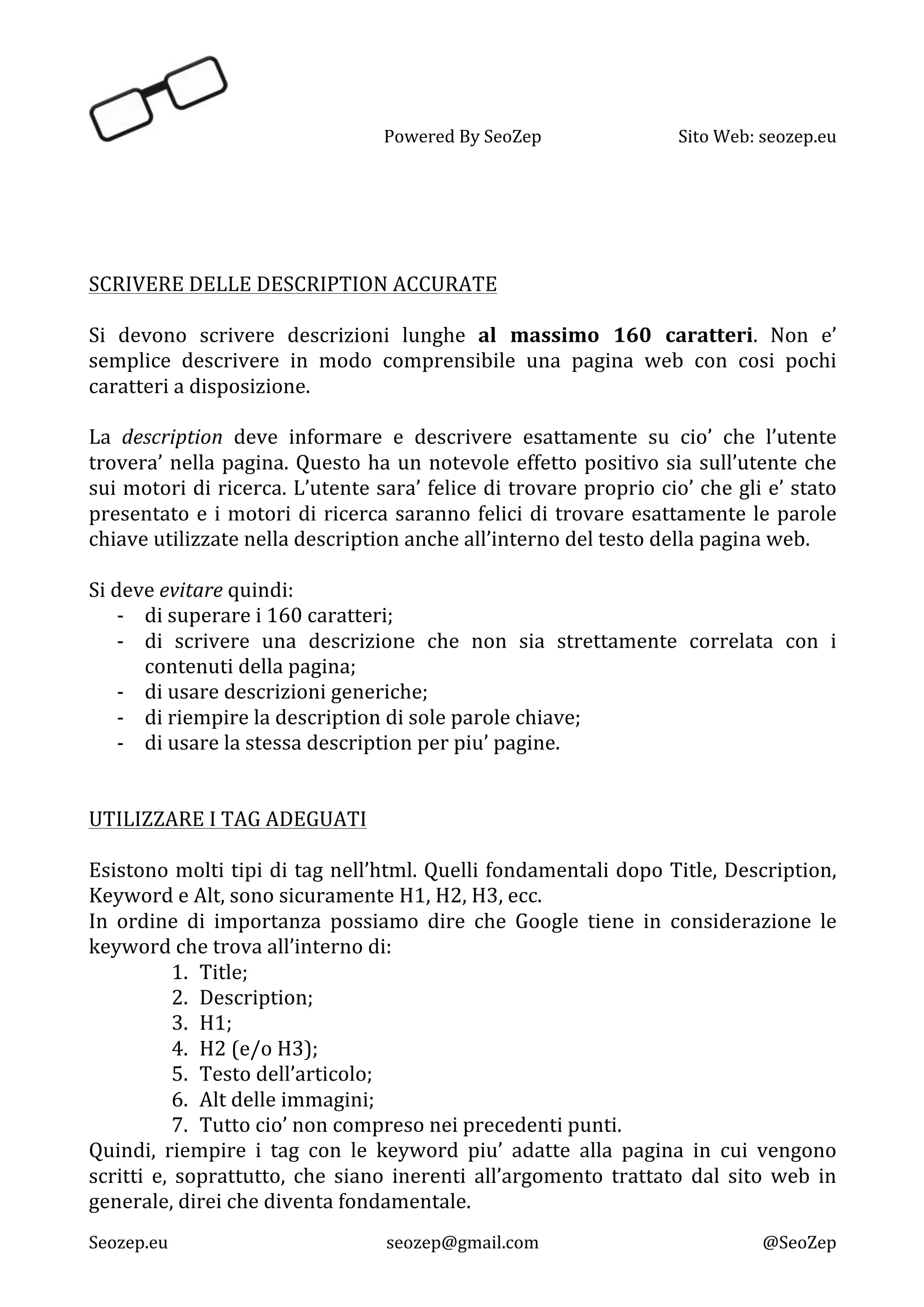   Powered	
  By	
  SeoZep	
   Sito	
  Web:	
  seozep.eu	
  
	
  
Seozep.eu	
   seozep@gmail.com	
   @SeoZep	
  
	
  
	
  
	
  
	
  
SCRIVERE	
  DELLE	
  DESCRIPTION	
  ACCURATE	
  
	
  
Si	
   devono	
   scrivere	
   descrizioni	
   lunghe	
   al	
   massimo	
   160	
   caratteri.	
   Non	
   e’	
  
semplice	
   descrivere	
   in	
   modo	
   comprensibile	
   una	
   pagina	
   web	
   con	
   cosi	
   pochi	
  
caratteri	
  a	
  disposizione.	
  
	
  
La	
   description	
   deve	
   informare	
   e	
   descrivere	
   esattamente	
   su	
   cio’	
   che	
   l’utente	
  
trovera’	
  nella	
  pagina.	
  Questo	
  ha	
  un	
  notevole	
  effetto	
  positivo	
  sia	
  sull’utente	
  che	
  
sui	
  motori	
  di	
  ricerca.	
  L’utente	
  sara’	
  felice	
  di	
  trovare	
  proprio	
  cio’	
  che	
  gli	
  e’	
  stato	
  
presentato	
  e	
  i	
  motori	
  di	
  ricerca	
  saranno	
  felici	
  di	
  trovare	
  esattamente	
  le	
  parole	
  
chiave	
  utilizzate	
  nella	
  description	
  anche	
  all’interno	
  del	
  testo	
  della	
  pagina	
  web.	
  
	
  
Si	
  deve	
  evitare	
  quindi:	
  
-­‐ di	
  superare	
  i	
  160	
  caratteri;	
  
-­‐ di	
   scrivere	
   una	
   descrizione	
   che	
   non	
   sia	
   strettamente	
   correlata	
   con	
   i	
  
contenuti	
  della	
  pagina;	
  
-­‐ di	
  usare	
  descrizioni	
  generiche;	
  
-­‐ di	
  riempire	
  la	
  description	
  di	
  sole	
  parole	
  chiave;	
  
-­‐ di	
  usare	
  la	
  stessa	
  description	
  per	
  piu’	
  pagine.	
  
	
  
	
  
UTILIZZARE	
  I	
  TAG	
  ADEGUATI	
  
	
  
Esistono	
  molti	
  tipi	
  di	
  tag	
  nell’html.	
  Quelli	
  fondamentali	
  dopo	
  Title,	
  Description,	
  
Keyword	
  e	
  Alt,	
  sono	
  sicuramente	
  H1,	
  H2,	
  H3,	
  ecc.	
  	
  
In	
   ordine	
   di	
   importanza	
   possiamo	
   dire	
   che	
   Google	
   tiene	
   in	
   considerazione	
   le	
  
keyword	
  che	
  trova	
  all’interno	
  di:	
  
1. Title;	
  
2. Description;	
  
3. H1;	
  
4. H2	
  (e/o	
  H3);	
  
5. Testo	
  dell’articolo;	
  
6. Alt	
  delle	
  immagini;	
  
7. Tutto	
  cio’	
  non	
  compreso	
  nei	
  precedenti	
  punti.	
  
Quindi,	
   riempire	
   i	
   tag	
   con	
   le	
   keyword	
   piu’	
   adatte	
   alla	
   pagina	
   in	
   cui	
   vengono	
  
scritti	
   e,	
   soprattutto,	
   che	
   siano	
   inerenti	
   all’argomento	
   trattato	
   dal	
   sito	
   web	
   in	
  
generale,	
  direi	
  che	
  diventa	
  fondamentale.	
  
 