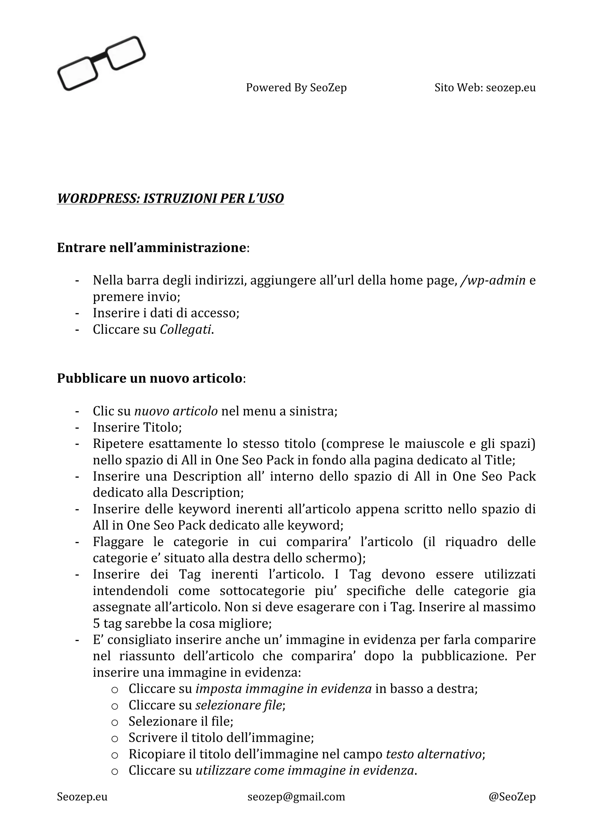   Powered	
  By	
  SeoZep	
   Sito	
  Web:	
  seozep.eu	
  
	
  
Seozep.eu	
   seozep@gmail.com	
   @SeoZep	
  
	
  
	
  
	
  
	
  
	
  
WORDPRESS:	
  ISTRUZIONI	
  PER	
  L’USO	
  
	
  
	
  
Entrare	
  nell’amministrazione:	
  
	
  
-­‐ Nella	
  barra	
  degli	
  indirizzi,	
  aggiungere	
  all’url	
  della	
  home	
  page,	
  /wp-­‐admin	
  e	
  
premere	
  invio;	
  
-­‐ Inserire	
  i	
  dati	
  di	
  accesso;	
  
-­‐ Cliccare	
  su	
  Collegati.	
  
	
  
	
  
Pubblicare	
  un	
  nuovo	
  articolo:	
  
	
  
-­‐ Clic	
  su	
  nuovo	
  articolo	
  nel	
  menu	
  a	
  sinistra;	
  
-­‐ Inserire	
  Titolo;	
  
-­‐ Ripetere	
  esattamente	
  lo	
  stesso	
  titolo	
  (comprese	
  le	
  maiuscole	
  e	
  gli	
  spazi)	
  
nello	
  spazio	
  di	
  All	
  in	
  One	
  Seo	
  Pack	
  in	
  fondo	
  alla	
  pagina	
  dedicato	
  al	
  Title;	
  
-­‐ Inserire	
   una	
   Description	
   all’	
   interno	
   dello	
   spazio	
   di	
   All	
   in	
   One	
   Seo	
   Pack	
  
dedicato	
  alla	
  Description;	
  
-­‐ Inserire	
  delle	
  keyword	
  inerenti	
  all’articolo	
  appena	
  scritto	
  nello	
  spazio	
  di	
  
All	
  in	
  One	
  Seo	
  Pack	
  dedicato	
  alle	
  keyword;	
  
-­‐ Flaggare	
   le	
   categorie	
   in	
   cui	
   comparira’	
   l’articolo	
   (il	
   riquadro	
   delle	
  
categorie	
  e’	
  situato	
  alla	
  destra	
  dello	
  schermo);	
  
-­‐ Inserire	
   dei	
   Tag	
   inerenti	
   l’articolo.	
   I	
   Tag	
   devono	
   essere	
   utilizzati	
  
intendendoli	
   come	
   sottocategorie	
   piu’	
   specifiche	
   delle	
   categorie	
   gia	
  
assegnate	
  all’articolo.	
  Non	
  si	
  deve	
  esagerare	
  con	
  i	
  Tag.	
  Inserire	
  al	
  massimo	
  
5	
  tag	
  sarebbe	
  la	
  cosa	
  migliore;	
  
-­‐ E’	
  consigliato	
  inserire	
  anche	
  un’	
  immagine	
  in	
  evidenza	
  per	
  farla	
  comparire	
  
nel	
   riassunto	
   dell’articolo	
   che	
   comparira’	
   dopo	
   la	
   pubblicazione.	
   Per	
  
inserire	
  una	
  immagine	
  in	
  evidenza:	
  
o Cliccare	
  su	
  imposta	
  immagine	
  in	
  evidenza	
  in	
  basso	
  a	
  destra;	
  
o Cliccare	
  su	
  selezionare	
  file;	
  
o Selezionare	
  il	
  file;	
  
o Scrivere	
  il	
  titolo	
  dell’immagine;	
  
o Ricopiare	
  il	
  titolo	
  dell’immagine	
  nel	
  campo	
  testo	
  alternativo;	
  
o Cliccare	
  su	
  utilizzare	
  come	
  immagine	
  in	
  evidenza.	
  
 
