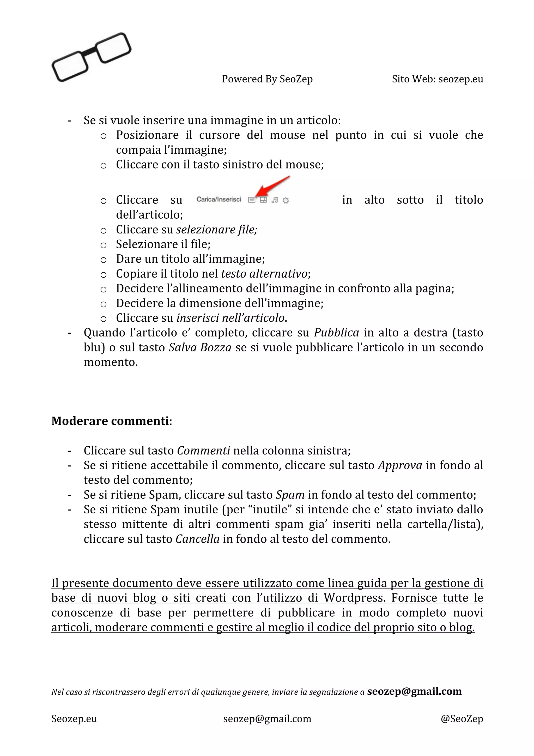   Powered	
  By	
  SeoZep	
   Sito	
  Web:	
  seozep.eu	
  
	
  
Seozep.eu	
   seozep@gmail.com	
   @SeoZep	
  
	
  
-­‐ Se	
  si	
  vuole	
  inserire	
  una	
  immagine	
  in	
  un	
  articolo:	
  
o Posizionare	
   il	
   cursore	
   del	
   mouse	
   nel	
   punto	
   in	
   cui	
   si	
   vuole	
   che	
  
compaia	
  l’immagine;	
  
o Cliccare	
  con	
  il	
  tasto	
  sinistro	
  del	
  mouse;	
  
o Cliccare	
   su	
   	
  in	
   alto	
   sotto	
   il	
   titolo	
  
dell’articolo;	
  
o Cliccare	
  su	
  selezionare	
  file;	
  
o Selezionare	
  il	
  file;	
  
o Dare	
  un	
  titolo	
  all’immagine;	
  
o Copiare	
  il	
  titolo	
  nel	
  testo	
  alternativo;	
  
o Decidere	
  l’allineamento	
  dell’immagine	
  in	
  confronto	
  alla	
  pagina;	
  
o Decidere	
  la	
  dimensione	
  dell’immagine;	
  
o Cliccare	
  su	
  inserisci	
  nell’articolo.	
  
-­‐ Quando	
  l’articolo	
  e’	
  completo,	
  cliccare	
  su	
  Pubblica	
  in	
  alto	
  a	
  destra	
  (tasto	
  
blu)	
  o	
  sul	
  tasto	
  Salva	
  Bozza	
  se	
  si	
  vuole	
  pubblicare	
  l’articolo	
  in	
  un	
  secondo	
  
momento.	
  
	
  
	
  
	
  
Moderare	
  commenti:	
  
	
  
-­‐ Cliccare	
  sul	
  tasto	
  Commenti	
  nella	
  colonna	
  sinistra;	
  
-­‐ Se	
  si	
  ritiene	
  accettabile	
  il	
  commento,	
  cliccare	
  sul	
  tasto	
  Approva	
  in	
  fondo	
  al	
  
testo	
  del	
  commento;	
  
-­‐ Se	
  si	
  ritiene	
  Spam,	
  cliccare	
  sul	
  tasto	
  Spam	
  in	
  fondo	
  al	
  testo	
  del	
  commento;	
  
-­‐ Se	
  si	
  ritiene	
  Spam	
  inutile	
  (per	
  “inutile”	
  si	
  intende	
  che	
  e’	
  stato	
  inviato	
  dallo	
  
stesso	
   mittente	
   di	
   altri	
   commenti	
   spam	
   gia’	
   inseriti	
   nella	
   cartella/lista),	
  
cliccare	
  sul	
  tasto	
  Cancella	
  in	
  fondo	
  al	
  testo	
  del	
  commento.	
  
	
  
	
  
Il	
  presente	
  documento	
  deve	
  essere	
  utilizzato	
  come	
  linea	
  guida	
  per	
  la	
  gestione	
  di	
  
base	
   di	
   nuovi	
   blog	
   o	
   siti	
   creati	
   con	
   l’utilizzo	
   di	
   Wordpress.	
   Fornisce	
   tutte	
   le	
  
conoscenze	
   di	
   base	
   per	
   permettere	
   di	
   pubblicare	
   in	
   modo	
   completo	
   nuovi	
  
articoli,	
  moderare	
  commenti	
  e	
  gestire	
  al	
  meglio	
  il	
  codice	
  del	
  proprio	
  sito	
  o	
  blog.	
  
	
  
	
  
	
  
	
  
Nel	
  caso	
  si	
  riscontrassero	
  degli	
  errori	
  di	
  qualunque	
  genere,	
  inviare	
  la	
  segnalazione	
  a	
  seozep@gmail.com	
  
 