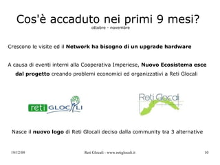 Cos'è accaduto nei primi 9 mesi?   ottobre - novembre Crescono le visite ed il  Network ha bisogno di un upgrade hardware A causa di eventi interni alla Cooperativa Imperiese,  Nuovo Ecosistema esce dal progetto  creando problemi economici ed organizzativi a Reti Glocali Nasce il  nuovo logo  di Reti Glocali deciso dalla community tra 3 alternative 