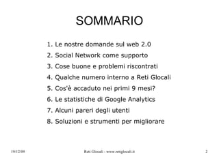 SOMMARIO 1. Le nostre domande sul web 2.0 2. Social Network come supporto 3.  Cose buone e problemi riscontrati 4. Qualche numero interno a Reti Glocali 5. Cos'è accaduto nei primi 9 mesi? 6. Le statistiche di Google Analytics 7. Alcuni pareri degli utenti 8. Soluzioni e strumenti per migliorare 