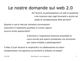 Le nostre domande sul web 2.0 Per favorire la partecipazione sul web la questione è da ricercarsi solo negli strumenti o anche nel grado di consapevolezza delle persone? Quando si usa la rete per stimolare  conversazioni  costruttive è importante guardare ai numeri oppure occorre anche qualcos’altro?  Il  percorso  e l' esperienza trascorsa  accessibile ai nuovi arrivati può essere considerato uno strumento per creare empatia e partecipazione? Il Web 2.0 per favorire la reciprocità e la collaborazione tra attori complementari che agiscono sul territorio è soltanto un'utopia?  