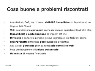 Cose buone e problemi riscontrati Associazioni, GAS, ecc. trovano  visibilità immediata  con l'apertura di un blog su Reti Glocali Molti post ricevono  commenti  anche da persone appartenenti ad altri blog  Disponibilità e partecipazione  ad incontri off-line Difficoltà  a portare le persone, se pur interessate, sul Network online Idee/progetti  d'interesse  poco curati  dai progettisti Reti Glocali  percepito  (non da tutti)  solo come sito web Poca predisposizione all' azione trasversale Mancanza di risorse  finanziarie 