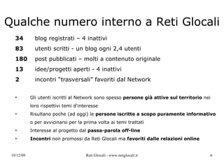 Qualche numero interno  a Reti Glocali 34   blog registrati – 4 inattivi 83   utenti scritti - un blog ogni 2,4 utenti 180   post pubblicati – molti a contenuto originale 13   idee/progetti aperti - 4 inattivi 2   incontri “trasversali” favoriti dal Network Gli utenti iscritti al Network sono spesso  persone già attive sul territorio  nei loro rispettivi temi d'interesse Risultano poche (ad oggi) le  persone iscritte a scopo puramente informativo  o per avvicinarsi per la prima volta ai temi trattati Interesse al progetto dal  passa-parola off-line Incontri  non promossi da Reti Glocali ma  favoriti dalle relazioni online 
