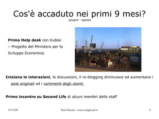 Cos'è accaduto nei primi 9 mesi?   giugno - agosto  Iniziano le interazioni , le discussioni, il re-blogging diminuisce ed aumentano i  post originali  ed i  commenti degli utenti  Primo incontro su Second Life  di alcuni membri dello staff Primo Help desk  con Kublai – Progetto del Ministero per lo Sviluppo Economico 