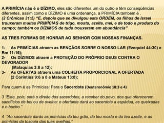 A PRIMÍCIA não é o DÍZIMO, eles são diferentes um do outro e têm conseqüências diferentes, assim como o DÍZIMO é uma ordenança, a PRIMÍCIA também é .(2 Crônicas 31:5) “E, depois que se divulgou esta ORDEM, os filhos de Israel trouxeram muitas PRIMÍCIAS de trigo, mosto, azeite, mel, e de todo o produto do campo; também os DÍZIMOS de tudo trouxeram em abundância”AS TRES FORMAS DE HONRAR AO SENHOR COM NOSSAS FINANÇAS.1-     As PRIMÍCIAS atraem as BENÇÃOS SOBRE O NOSSO LAR (Ezequiel 44:30) e Rm 11:16);2-     Os DÍZIMOS atraem a PROTEÇÃO DO PRÓPRIO DEUS CONTRA O DEVORADOR (Malaquias 3:8 a 12);3-     As OFERTAS atraem uma COLHEITA PROPORCIONAL A OFERTADA (2 Coríntios 9:6 a 8 e Mateus 13:8);Para quem é as Primícias: Para o Sacerdote (Deuteronômio 18:3 e 4)3 “Este, pois, será o direito dos sacerdotes, a receber do povo, dos que oferecerem sacrifícios de boi ou de ovelha: o ofertante dará ao sacerdote a espádua, as queixadas e o bucho.”4  “Ao sacerdote darás as primícias do teu grão, do teu mosto e do teu azeite, e as primícias da tosquia das tuas ovelhas.”