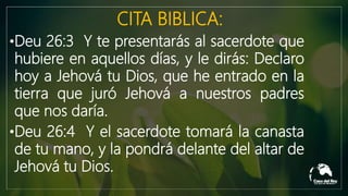 CITA BIBLICA:
•Deu 26:3 Y te presentarás al sacerdote que
hubiere en aquellos días, y le dirás: Declaro
hoy a Jehová tu Dios, que he entrado en la
tierra que juró Jehová a nuestros padres
que nos daría.
•Deu 26:4 Y el sacerdote tomará la canasta
de tu mano, y la pondrá delante del altar de
Jehová tu Dios.
 