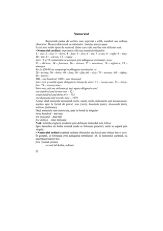 Numeralul

          Reprezintă partea de vorbire care exprimă o cifră, numărul sau ordinea
obiectelor. Deseori determină un substantiv, înaintea căruia apare.
Există mai multe tipuri de numeral, dintre care cele mai frecvent ulilizate sunt:
• Numeralul cardinal: exprimă o cifră sau numărul obiectclor:
1 – one; 2 – two; 3 – three; 4 – four; 5 – five; 6 – six; 7 -seven; 8 – eight; 9 – nine;
10 – ten; 11 – eleven; 12 – twelve .
între 13 şi 19, numeralele se compun prin adăugarea terminaŃiei -teen:
13 – thirteen; 14 – fourteen; 16 – sixteen; 17 – seventeen; 18 – eighteen; 19 –
nineteen
Zecile (20-90) se rompun prin adăugarea terminaŃiei -ty:
20 – twenty; 30 – thirty; 40 – fony; 50 – fifty; 60 – sixty; 70 – seventy ; 80 – eighty;
90 – ninety;
100 – one hundred; 1000 – one thousand.
între zeci şi unităŃi apare obligatorie liniuŃa de unire: 21 – twenty-one; 35 – thirty-
five; 79 – seventy-nine...
Între sute, mii sau milioane şi zeci apare obligatoriu and.
one hundred and twenty-one – 121
seven hundred and thirty-five – 735
one thousand and seventy-nine – 1079
Atunci când numerele denumind zecile, sutele, miile, milioanele sunt necunoscute,
acestea apar la formă de plural: tens (zeci), hundreds (sute), thousands (mii),
millions (milioane).
Dacă numerele sunt cunoscute, apar la formă de singular:
three hundred – trei sute
ten thousand – zece mii
five million – cinci milioane
Notă: în limba engleză, cuvântul care defineşte miliardul este billion.
Spre deosebire de limba română (unde se foloseşte punctul), miile se separă prin
virgule.
• Numeralul ordinal exprimă ordinea obiectclor sau locul unui obiect într-o seris.
În general, se formează prin adăugarea terminaŃiei -th, la numeralul cardinal, eu
excepŃia primelor trei:
first (primul, prima)
          second (al doilea, a doua)

20
 