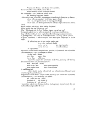 Povestea este despre o fată al cărei frate s-a rătăcit.
1 don't remember what / which address this is.
          Nu-mi amintesc ce/care adresă este aceasta.
She knows what / which book I am talking about.
          Ştie despre ce / care carte vorbesc.
• interogative: apar în întrebări, pentru a determina substantivul aşteptat ca răspuns:
          whose – al, a, ai, ale cărui / cărei / căror (pentru fiinŃe)
          what – ce, care (pentru lucruri şi, uneori, pentru fiinŃe)
          which – care, care dintre (pentru lucruri şi fiinŃe, implicând selecŃia dintr-o
clasă)
Whose car have you driven? A cui maşină ai condus?
Whose brother are you? Al cui frate eşti?
What / Which student is the best? Ce/Care student este cel mai bun?
ComparaŃia adjectivelor se referă la adjectivele propriu-zise (calificative).
Ca şi în limba română, în limba engleză există următoare grade de comparaŃie:
a) gradul pozotiv – este forma de bază a adjectivului: wise, long, sthort, common
b) gradul comparativ – indică însuşirea unui obiect prin comparaŃie cu un alt
obiect.
          - de inferioritate: not so / as... as (nu aşa de... ca)
                               less... than (mai puŃin decât)
                               not so wise as                less important than
                               not as short as               not so beautiful as
          - de superioritate:
adjectivele formate dintr-o singură silabă, precum şi cele formate din două silabe
(cu terminaŃia în -y, -ble, -er) adauga -er la final:
          - er than (mai ... decat)
          wiser than           easier than
          shorter than         abler than
          - majoritatea adjectivelor formate din două silabe, precum şi cele formate
din mai muite silabe sunt precedate de more:
          more ...than (mai ...decât)
          more correct than               more interesting than
          more prudent than               more beautiful than
c) gradul superlativ
          - relativ: indică nivelul cel mai înalt sau cel mai redus al însuşirii unui
obiect în raport cu un alt obiect:
• adjectivele formate dintr-o singura silabă, precum şi cele formate din două silabe
(cu terminaŃia în -y, -ble,-er) adaugă -est la final:
          the... -est of (cel mai... dintre)
          the wisest of        the easiest of
          the shortest of      the ablest of
• majoritatea adjectivelor formate din doua silabe, precum şi cele formate din mai
multe silabe sunt precedate de most:

                                                                                      25
 
