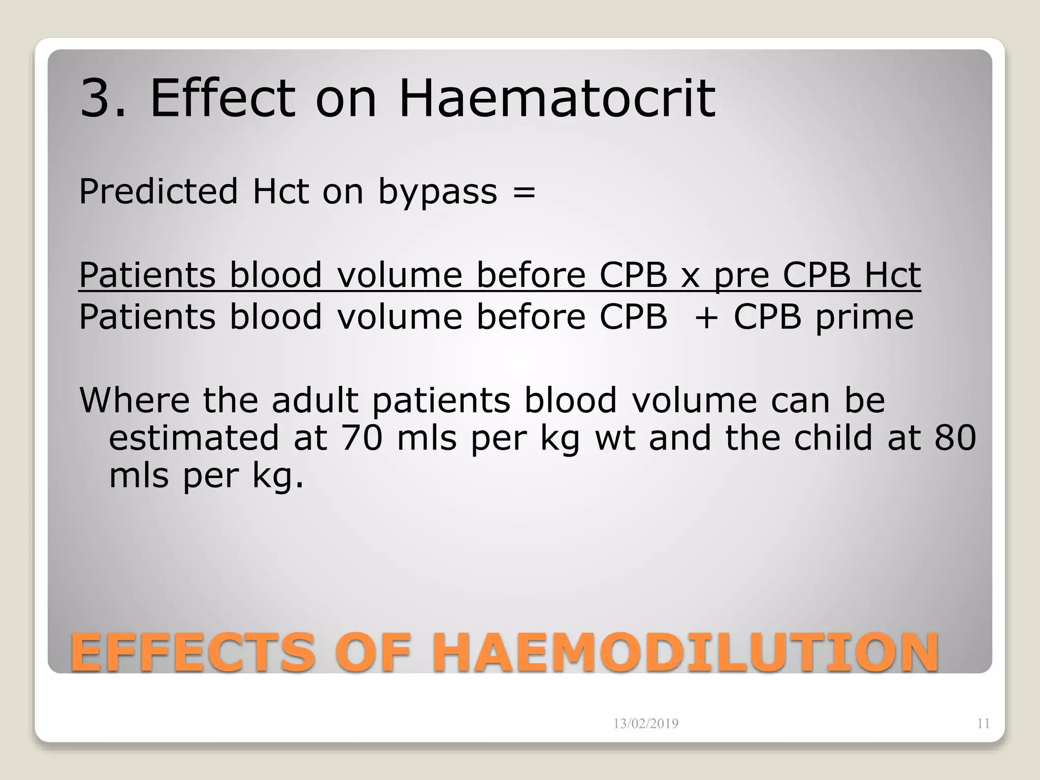 EFFECTS OF HAEMODILUTION
3. Effect on Haematocrit
Predicted Hct on bypass =
Patients blood volume before CPB x pre CPB Hct
Patients blood volume before CPB + CPB prime
Where the adult patients blood volume can be
estimated at 70 mls per kg wt and the child at 80
mls per kg.
13/02/2019 11
 