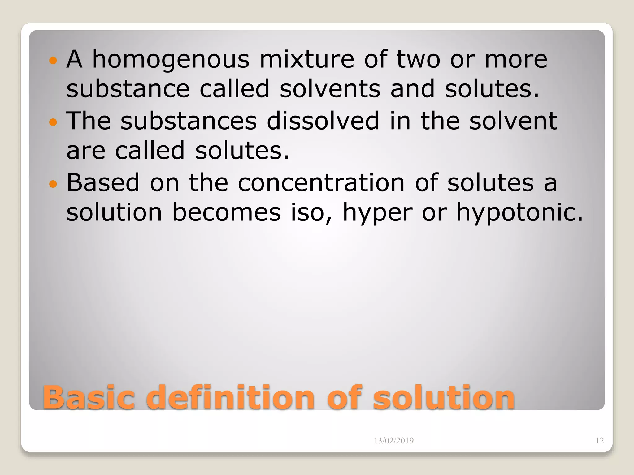 Basic definition of solution
 A homogenous mixture of two or more
substance called solvents and solutes.
 The substances dissolved in the solvent
are called solutes.
 Based on the concentration of solutes a
solution becomes iso, hyper or hypotonic.
13/02/2019 12
 