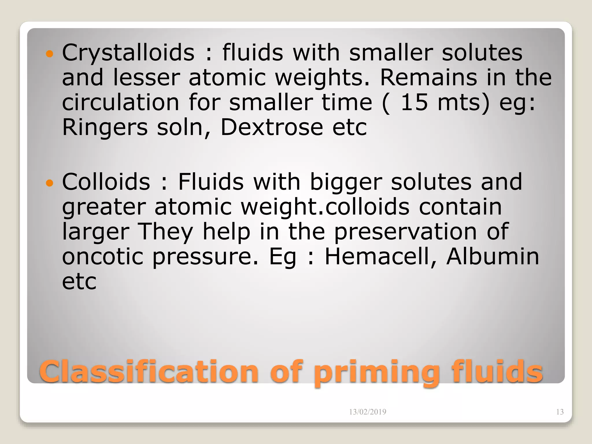 Classification of priming fluids
 Crystalloids : fluids with smaller solutes
and lesser atomic weights. Remains in the
circulation for smaller time ( 15 mts) eg:
Ringers soln, Dextrose etc
 Colloids : Fluids with bigger solutes and
greater atomic weight.colloids contain
larger They help in the preservation of
oncotic pressure. Eg : Hemacell, Albumin
etc
13/02/2019 13
 