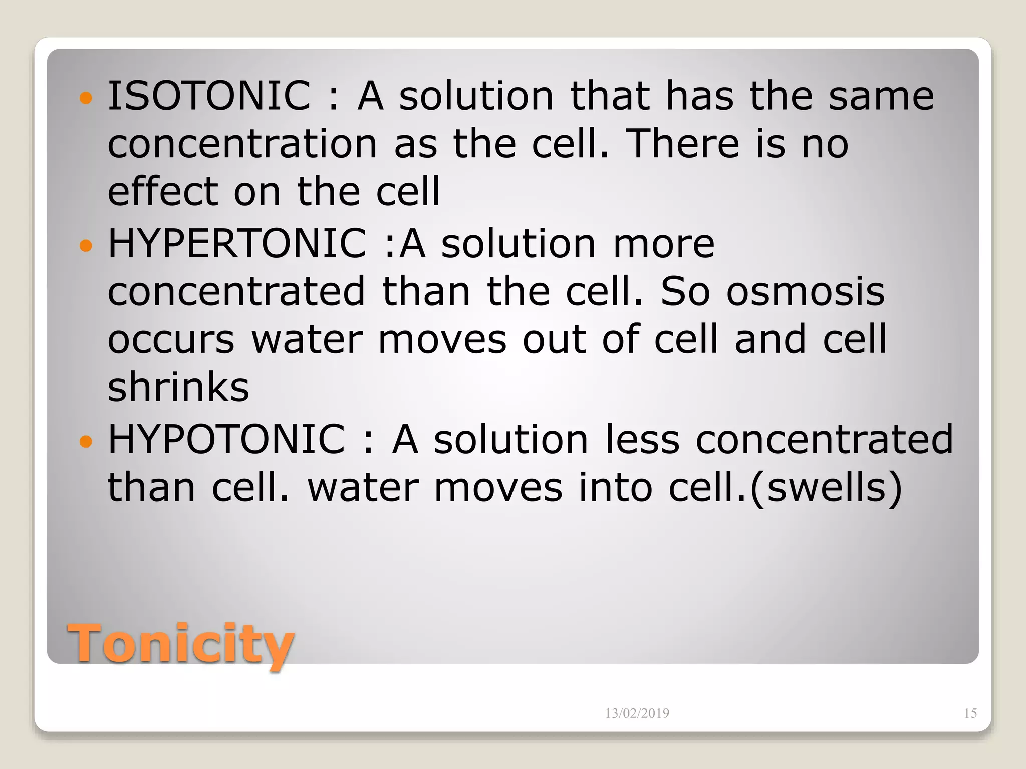 Tonicity
 ISOTONIC : A solution that has the same
concentration as the cell. There is no
effect on the cell
 HYPERTONIC :A solution more
concentrated than the cell. So osmosis
occurs water moves out of cell and cell
shrinks
 HYPOTONIC : A solution less concentrated
than cell. water moves into cell.(swells)
13/02/2019 15
 