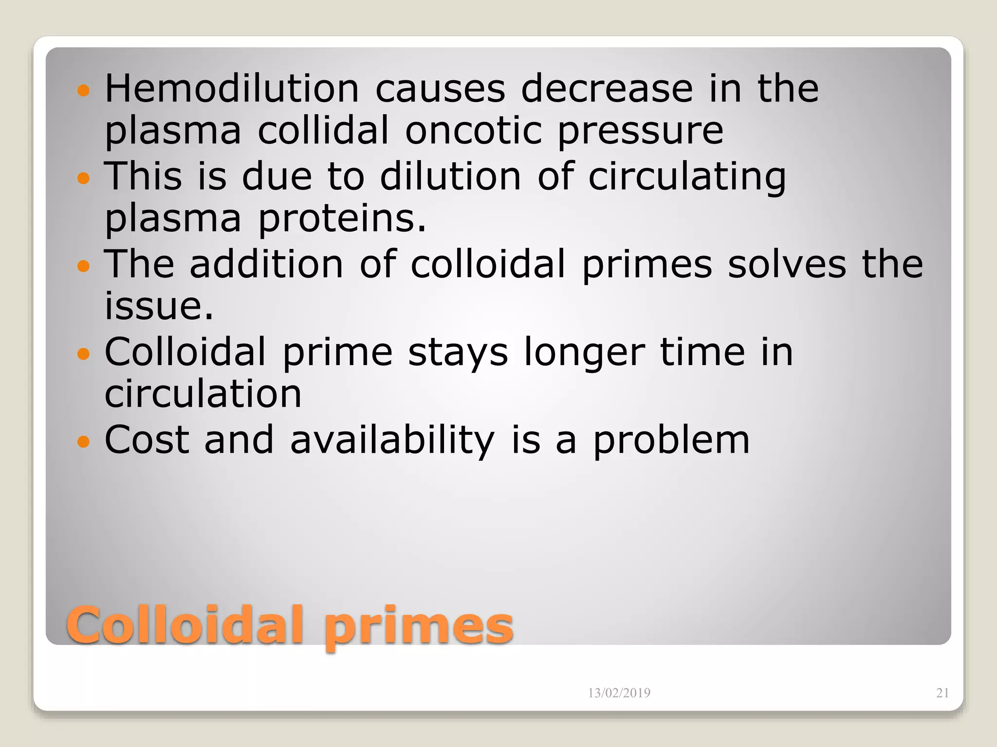 Colloidal primes
 Hemodilution causes decrease in the
plasma collidal oncotic pressure
 This is due to dilution of circulating
plasma proteins.
 The addition of colloidal primes solves the
issue.
 Colloidal prime stays longer time in
circulation
 Cost and availability is a problem
13/02/2019 21
 