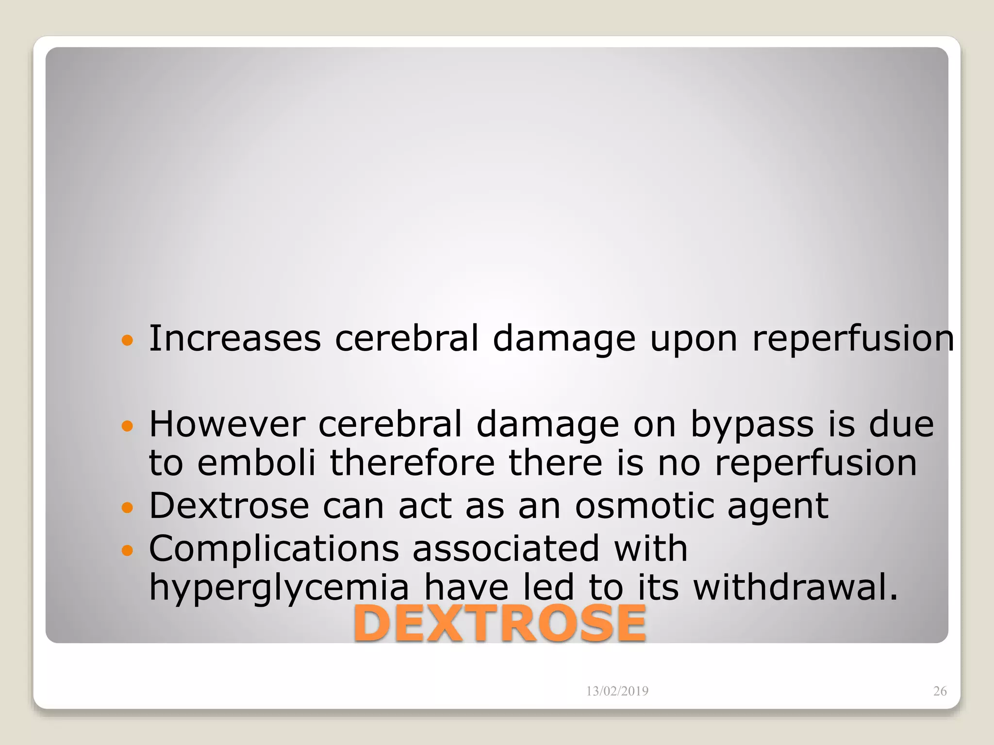 DEXTROSE
 Increases cerebral damage upon reperfusion
 However cerebral damage on bypass is due
to emboli therefore there is no reperfusion
 Dextrose can act as an osmotic agent
 Complications associated with
hyperglycemia have led to its withdrawal.
13/02/2019 26
 