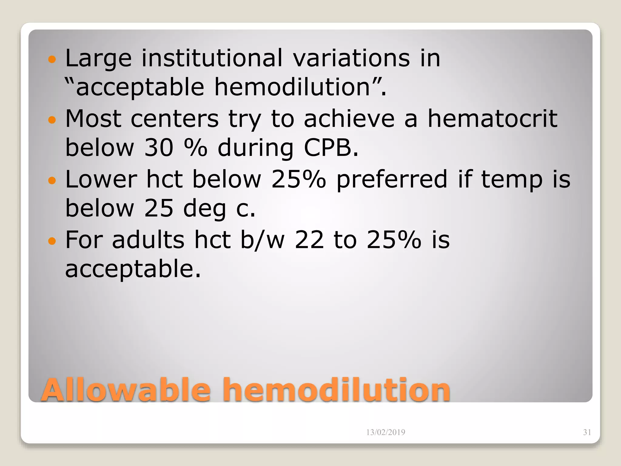 Allowable hemodilution
 Large institutional variations in
“acceptable hemodilution”.
 Most centers try to achieve a hematocrit
below 30 % during CPB.
 Lower hct below 25% preferred if temp is
below 25 deg c.
 For adults hct b/w 22 to 25% is
acceptable.
13/02/2019 31
 