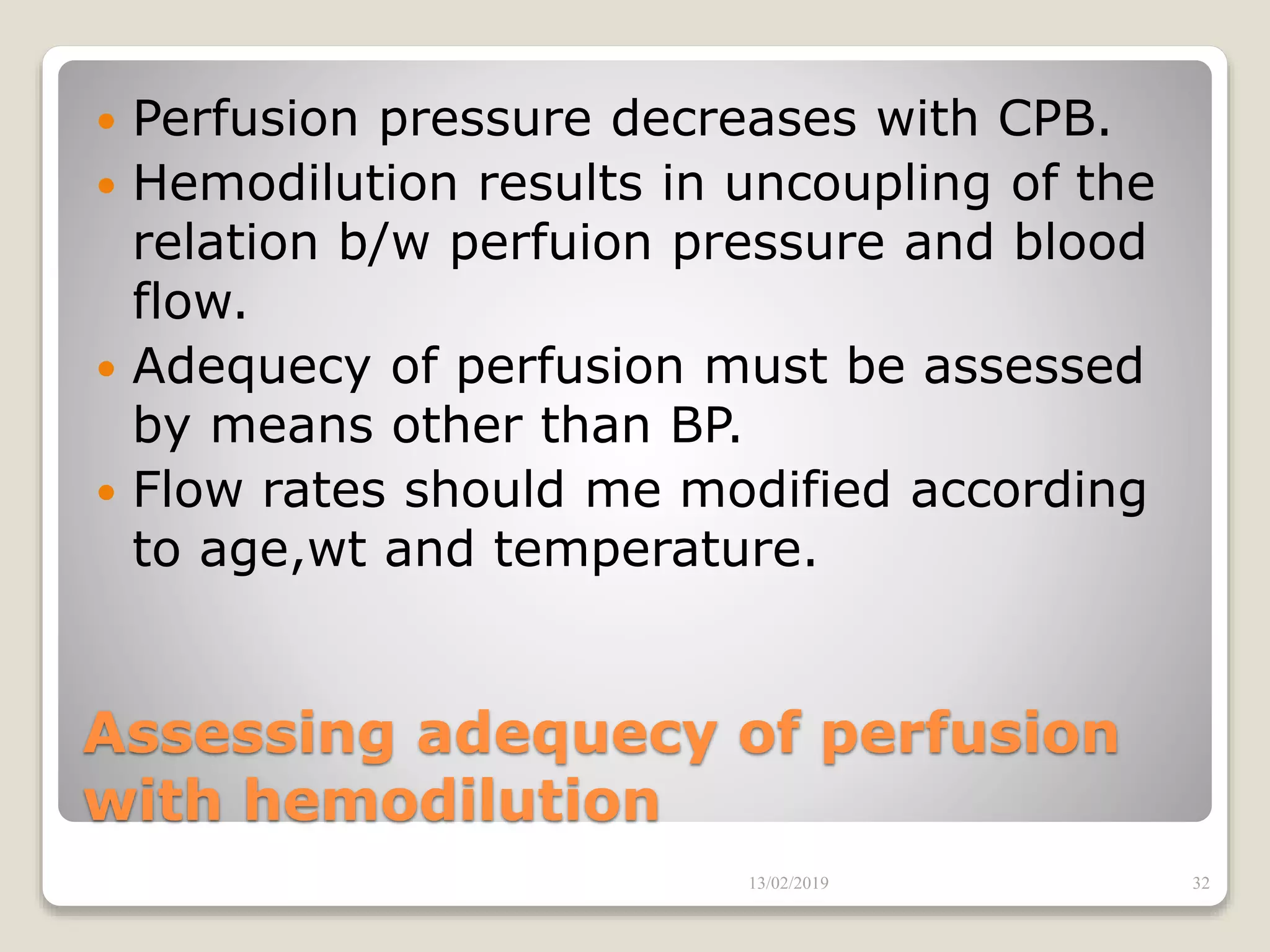 Assessing adequecy of perfusion
with hemodilution
 Perfusion pressure decreases with CPB.
 Hemodilution results in uncoupling of the
relation b/w perfuion pressure and blood
flow.
 Adequecy of perfusion must be assessed
by means other than BP.
 Flow rates should me modified according
to age,wt and temperature.
13/02/2019 32
 