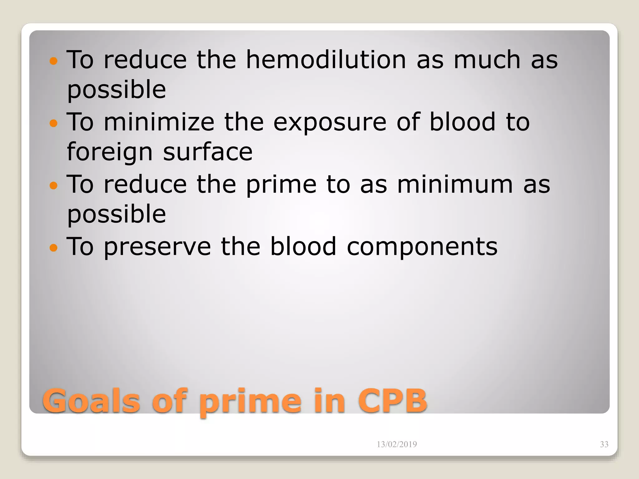 Goals of prime in CPB
 To reduce the hemodilution as much as
possible
 To minimize the exposure of blood to
foreign surface
 To reduce the prime to as minimum as
possible
 To preserve the blood components
13/02/2019 33
 