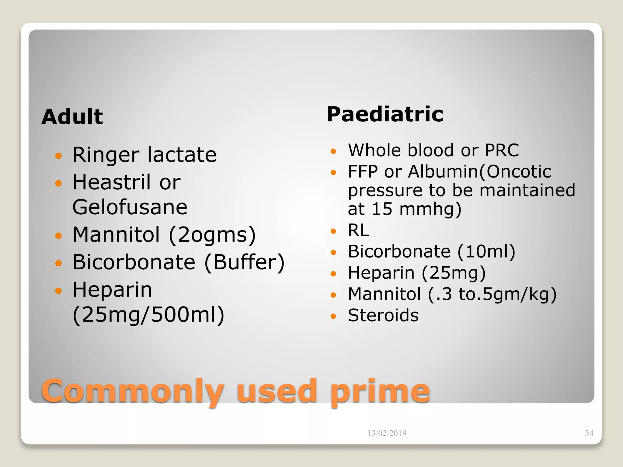 Commonly used prime
Adult Paediatric
 Ringer lactate
 Heastril or
Gelofusane
 Mannitol (2ogms)
 Bicorbonate (Buffer)
 Heparin
(25mg/500ml)
 Whole blood or PRC
 FFP or Albumin(Oncotic
pressure to be maintained
at 15 mmhg)
 RL
 Bicorbonate (10ml)
 Heparin (25mg)
 Mannitol (.3 to.5gm/kg)
 Steroids
13/02/2019 34
 