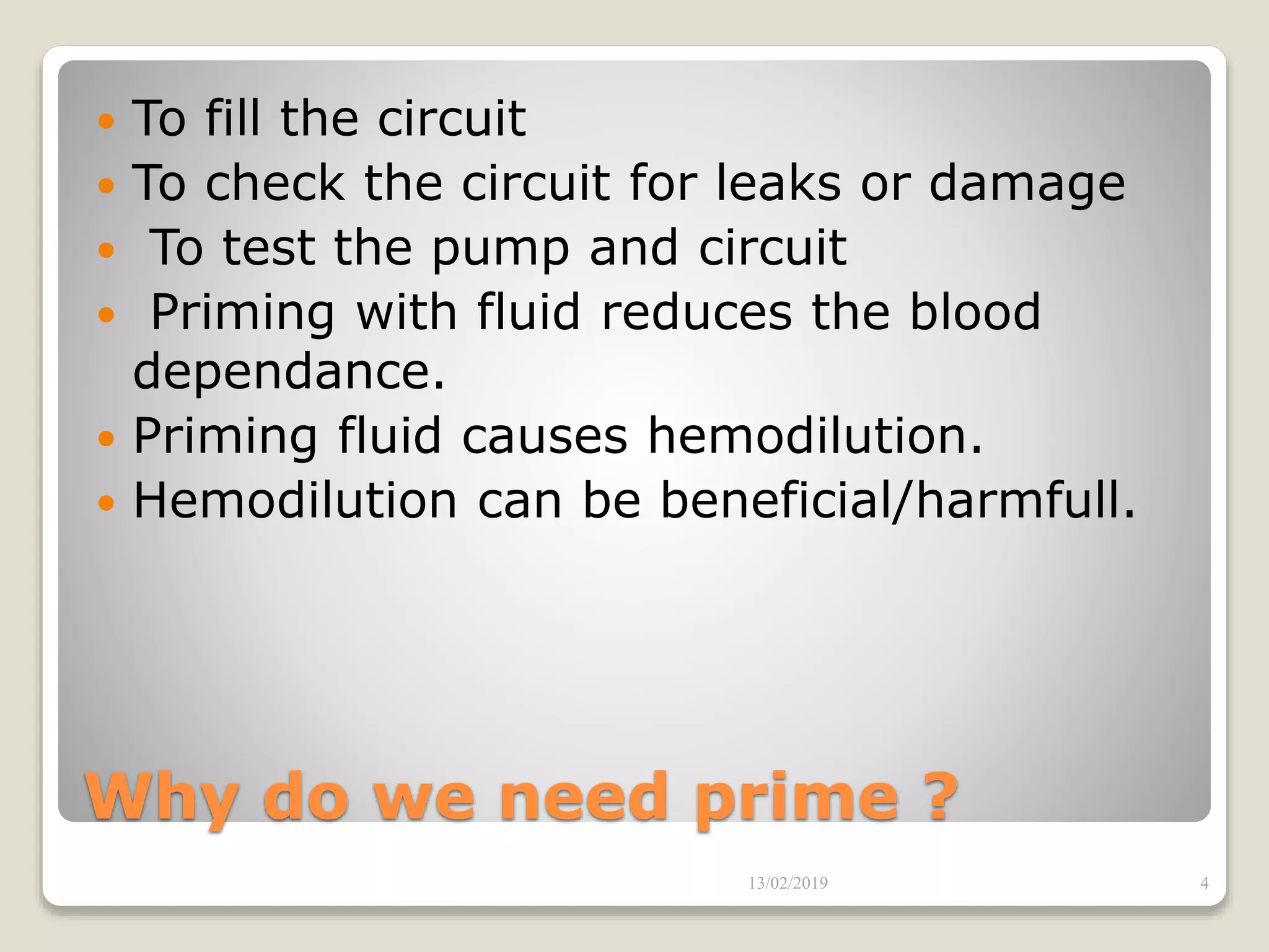 Why do we need prime ?
 To fill the circuit
 To check the circuit for leaks or damage
 To test the pump and circuit
 Priming with fluid reduces the blood
dependance.
 Priming fluid causes hemodilution.
 Hemodilution can be beneficial/harmfull.
13/02/2019 4
 