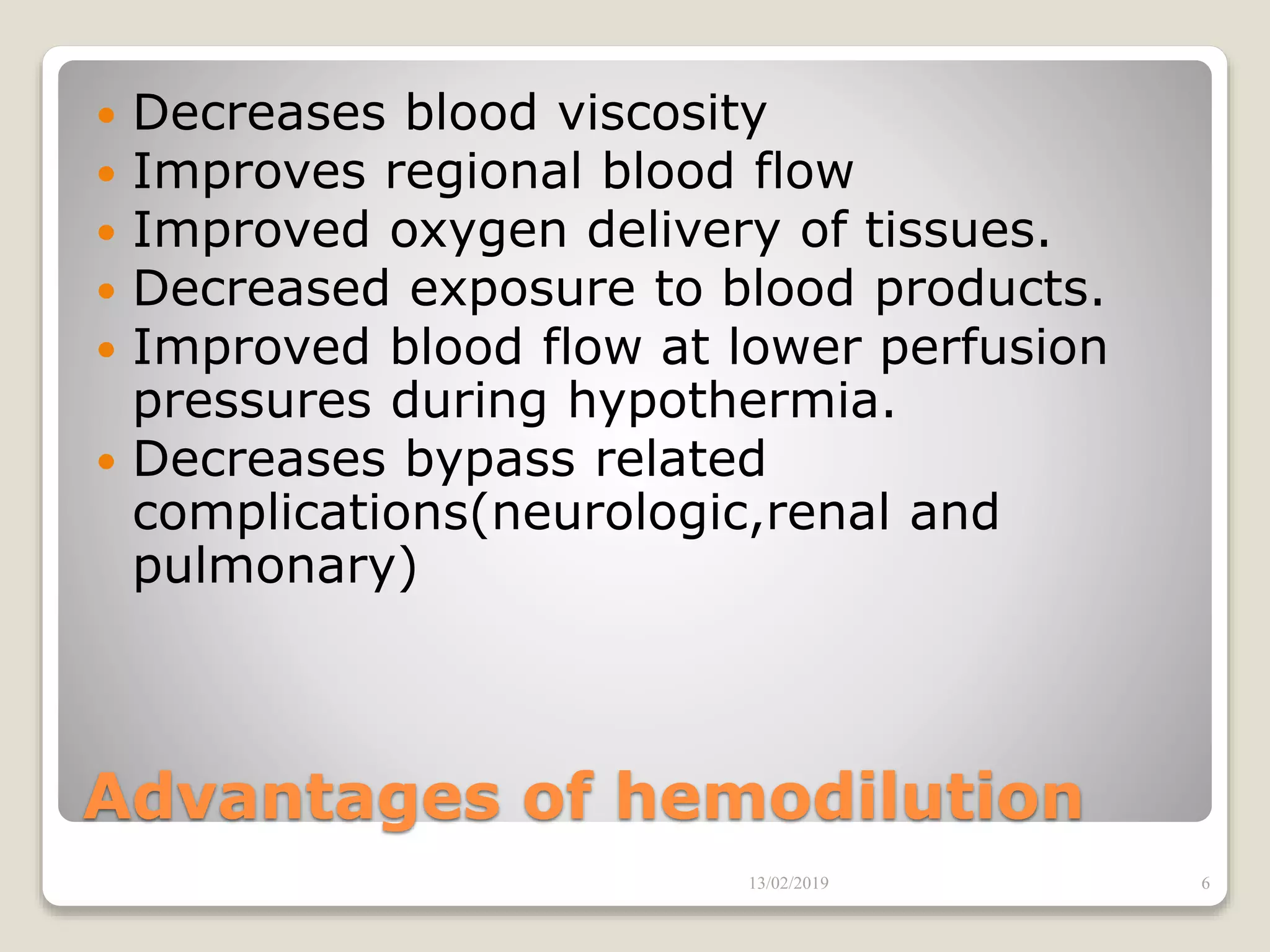 Advantages of hemodilution
 Decreases blood viscosity
 Improves regional blood flow
 Improved oxygen delivery of tissues.
 Decreased exposure to blood products.
 Improved blood flow at lower perfusion
pressures during hypothermia.
 Decreases bypass related
complications(neurologic,renal and
pulmonary)
13/02/2019 6
 
