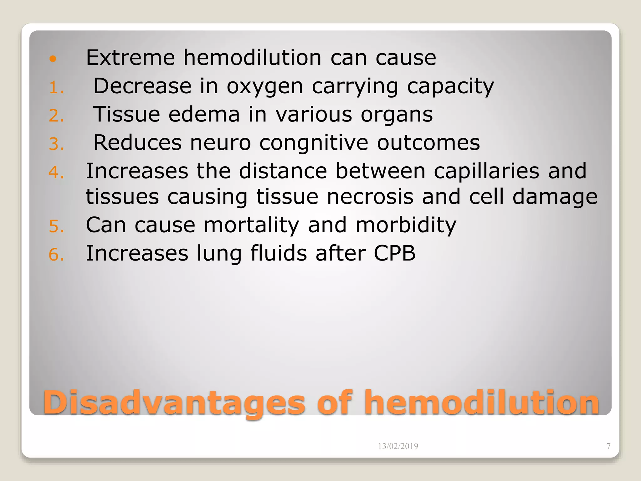 Disadvantages of hemodilution
 Extreme hemodilution can cause
1. Decrease in oxygen carrying capacity
2. Tissue edema in various organs
3. Reduces neuro congnitive outcomes
4. Increases the distance between capillaries and
tissues causing tissue necrosis and cell damage
5. Can cause mortality and morbidity
6. Increases lung fluids after CPB
13/02/2019 7
 
