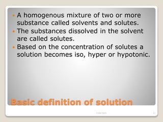 Basic definition of solution
 A homogenous mixture of two or more
substance called solvents and solutes.
 The substances dissolved in the solvent
are called solutes.
 Based on the concentration of solutes a
solution becomes iso, hyper or hypotonic.
13/02/2019 12
 
