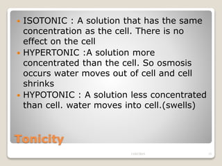 Tonicity
 ISOTONIC : A solution that has the same
concentration as the cell. There is no
effect on the cell
 HYPERTONIC :A solution more
concentrated than the cell. So osmosis
occurs water moves out of cell and cell
shrinks
 HYPOTONIC : A solution less concentrated
than cell. water moves into cell.(swells)
13/02/2019 15
 