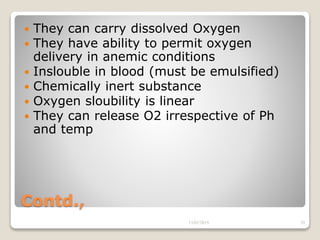 Contd.,
 They can carry dissolved Oxygen
 They have ability to permit oxygen
delivery in anemic conditions
 Inslouble in blood (must be emulsified)
 Chemically inert substance
 Oxygen sloubility is linear
 They can release O2 irrespective of Ph
and temp
13/02/2019 29
 