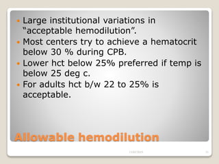 Allowable hemodilution
 Large institutional variations in
“acceptable hemodilution”.
 Most centers try to achieve a hematocrit
below 30 % during CPB.
 Lower hct below 25% preferred if temp is
below 25 deg c.
 For adults hct b/w 22 to 25% is
acceptable.
13/02/2019 31
 