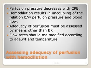 Assessing adequecy of perfusion
with hemodilution
 Perfusion pressure decreases with CPB.
 Hemodilution results in uncoupling of the
relation b/w perfuion pressure and blood
flow.
 Adequecy of perfusion must be assessed
by means other than BP.
 Flow rates should me modified according
to age,wt and temperature.
13/02/2019 32
 
