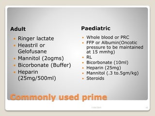 Commonly used prime
Adult Paediatric
 Ringer lactate
 Heastril or
Gelofusane
 Mannitol (2ogms)
 Bicorbonate (Buffer)
 Heparin
(25mg/500ml)
 Whole blood or PRC
 FFP or Albumin(Oncotic
pressure to be maintained
at 15 mmhg)
 RL
 Bicorbonate (10ml)
 Heparin (25mg)
 Mannitol (.3 to.5gm/kg)
 Steroids
13/02/2019 34
 