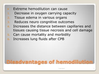 Disadvantages of hemodilution
 Extreme hemodilution can cause
1. Decrease in oxygen carrying capacity
2. Tissue edema in various organs
3. Reduces neuro congnitive outcomes
4. Increases the distance between capillaries and
tissues causing tissue necrosis and cell damage
5. Can cause mortality and morbidity
6. Increases lung fluids after CPB
13/02/2019 7
 