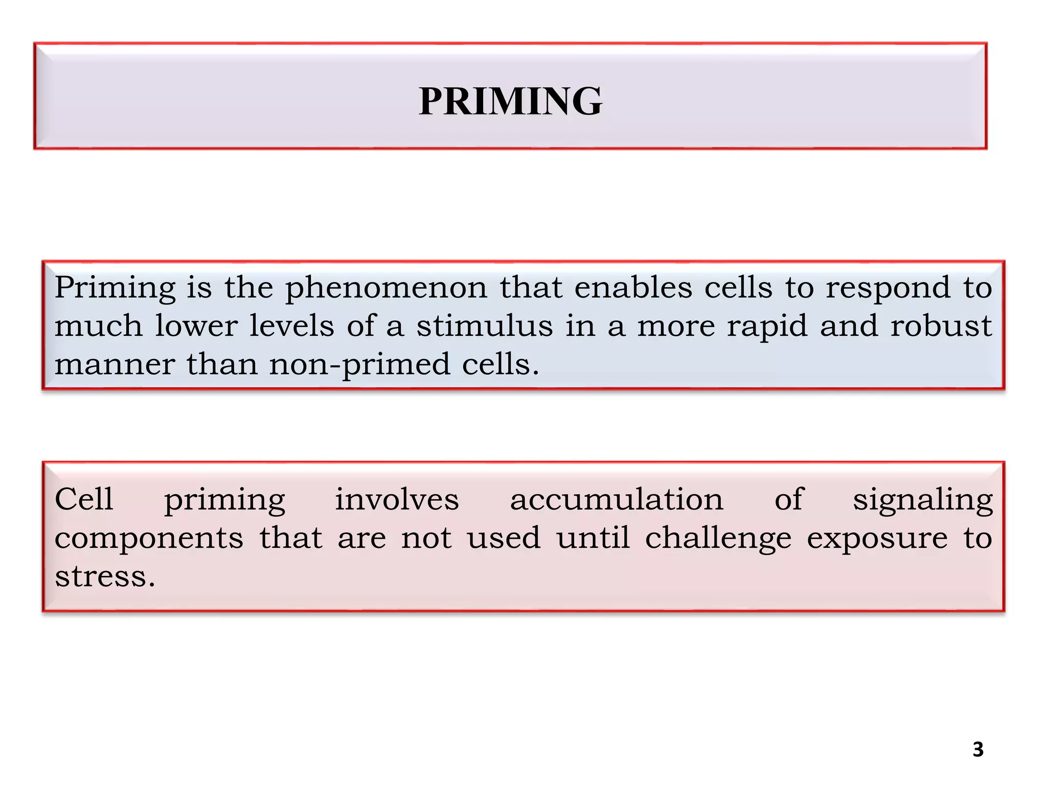 3
Priming is the phenomenon that enables cells to respond to
much lower levels of a stimulus in a more rapid and robust
manner than non-primed cells.
Cell priming involves accumulation of signaling
components that are not used until challenge exposure to
stress.
PRIMING
 