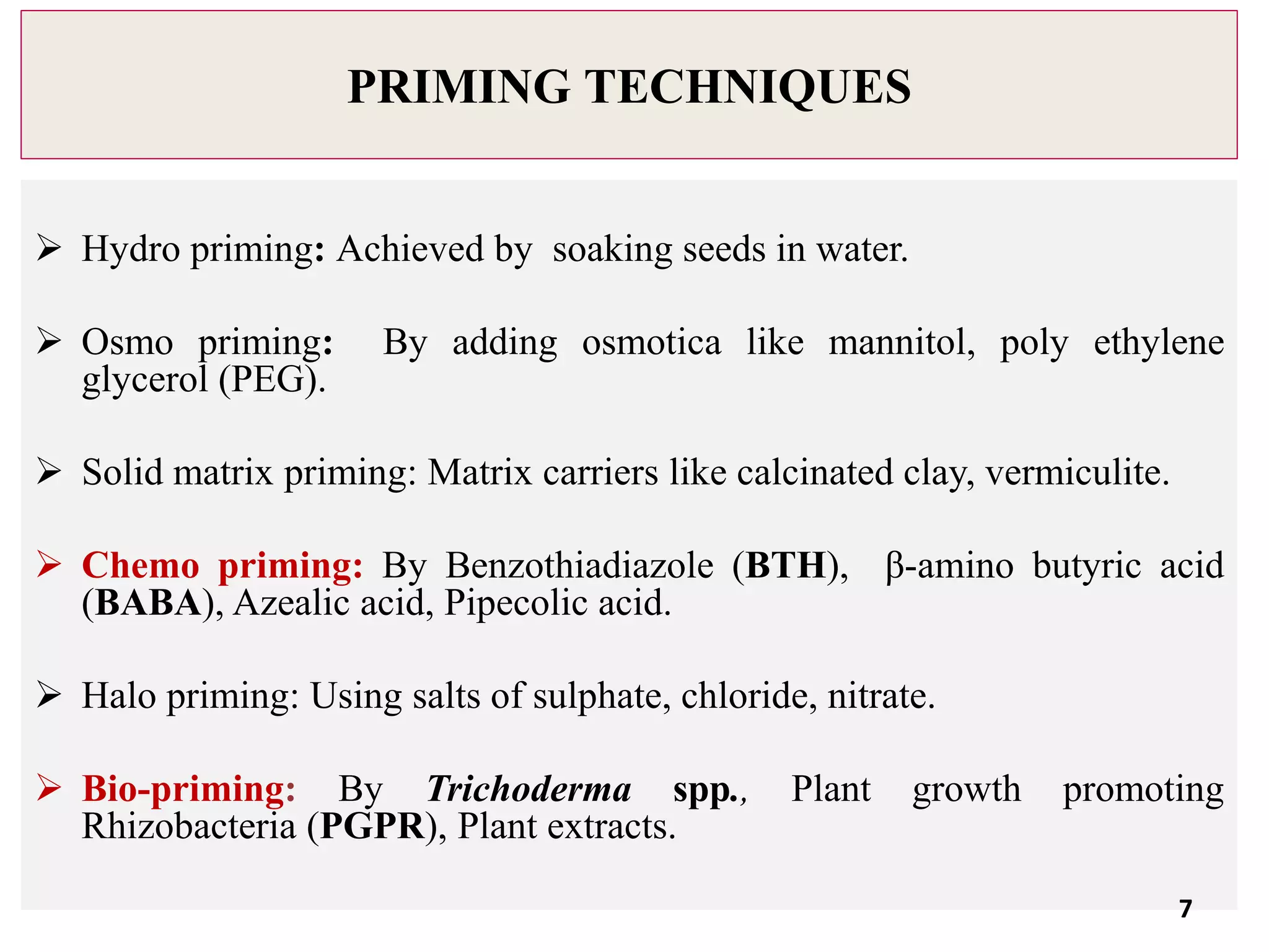 PRIMING TECHNIQUES
 Hydro priming: Achieved by soaking seeds in water.
 Osmo priming: By adding osmotica like mannitol, poly ethylene
glycerol (PEG).
 Solid matrix priming: Matrix carriers like calcinated clay, vermiculite.
 Chemo priming: By Benzothiadiazole (BTH), β-amino butyric acid
(BABA), Azealic acid, Pipecolic acid.
 Halo priming: Using salts of sulphate, chloride, nitrate.
 Bio-priming: By Trichoderma spp., Plant growth promoting
Rhizobacteria (PGPR), Plant extracts.
7
 