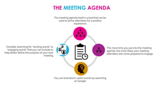 THE MEETING AGENDA
The meeting agenda itself is a tool that can be
used to prime attendees for a positive
experience
Consider searching for “exciting words” or
“engaging words” that you can include to
help better define the purpose of your next
meeting
You can brainstorm useful words by searching
on Google
The more time you put into the meeting
agenda, the more likely your meeting
attendees will come prepared to engage
 