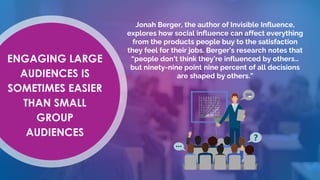 ENGAGING LARGE
AUDIENCES IS
SOMETIMES EASIER
THAN SMALL
GROUP
AUDIENCES
Jonah Berger, the author of Invisible Influence,
explores how social influence can affect everything
from the products people buy to the satisfaction
they feel for their jobs. Berger’s research notes that
“people don’t think they’re influenced by others…
but ninety-nine point nine percent of all decisions
are shaped by others.”
 