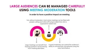 LARGE AUDIENCES CAN BE MANAGED CAREFULLY
USING MEETING MODERATION TOOLS
large meetings can benefit from
hearing questions voiced directly
from meeting attendees
A good moderator can control the audience's
ability to unmute their microphones using the
raise hand feature
Yet, without moderation, most online meetings can be filled with
people cutting each other off trying to determine who is
supposed to speak next
in order to have a positive impact on meeting
 