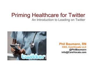 Priming Healthcare for Twitter An Introduction to Leading on Twitter Phil Baumann, RN CEO, CareVocate LLC @PhilBaumann [email_address] 
