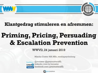 Mischa Coster MA MSc, mediapsycholoog
@mcoster @greymattersNL
linkedin.com/in/mcoster
facebook.com/greymattersNL
Klantgedrag stimuleren en afremmen:
Priming, Pricing, Persuading
& Escalation Prevention
WWVD, 24 januari 2019
 