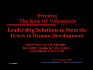 Priming  The Role Of  Volunteers BT Costantinos, PhD [email_address] ,  www.costantinos.net Presented to the VSO Ethiopia –  In country training for new intakes,  Addis Ababa, Feb 8, 2008 Leadership Solutions to Stem the Crises in Human Development 