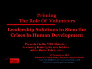 Priming  The Role Of  Volunteers BT Costantinos, PhD Professor of Public Policy, School of Graduate Studie [email_address] ,  www.costantinos.net https://sites.google.com/site/doncosty/ Presented to the VSO Ethiopia –  In country training for new intakes,  Addis Ababa, Feb 8, 2011 Leadership Solutions to Stem the Crises in Human Development 