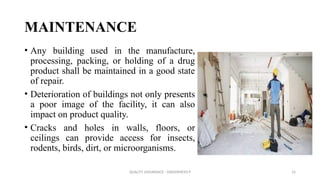 QUALITY ASSURANCE - DAKSHINESH P 16
MAINTENANCE
• Any building used in the manufacture,
processing, packing, or holding of a drug
product shall be maintained in a good state
of repair.
• Deterioration of buildings not only presents
a poor image of the facility, it can also
impact on product quality.
• Cracks and holes in walls, floors, or
ceilings can provide access for insects,
rodents, birds, dirt, or microorganisms.
 