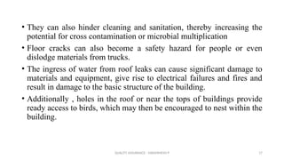 QUALITY ASSURANCE - DAKSHINESH P 17
• They can also hinder cleaning and sanitation, thereby increasing the
potential for cross contamination or microbial multiplication
• Floor cracks can also become a safety hazard for people or even
dislodge materials from trucks.
• The ingress of water from roof leaks can cause significant damage to
materials and equipment, give rise to electrical failures and fires and
result in damage to the basic structure of the building.
• Additionally , holes in the roof or near the tops of buildings provide
ready access to birds, which may then be encouraged to nest within the
building.
 