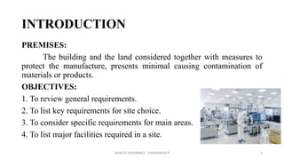 QUALITY ASSURANCE - DAKSHINESH P 4
INTRODUCTION
PREMISES:
The building and the land considered together with measures to
protect the manufacture, presents minimal causing contamination of
materials or products.
OBJECTIVES:
1. To review general requirements.
2. To list key requirements for site choice.
3. To consider specific requirements for main areas.
4. To list major facilities required in a site.
 