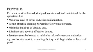 QUALITY ASSURANCE - DAKSHINESH P 5
PRINCIPLE:
Premises must be located, designed, constructed, and maintained for the
operations like
• Minimize risks of errors and cross-contamination.
• Permit effective cleaning & Permit effective maintenance.
• Minimize build-up of dirt and dust.
• Eliminate any adverse effects on quality.
• Premises must be located to minimize risks of cross-contamination.
e.g. not located next to a malting factory with high airborne levels of
yeast
 